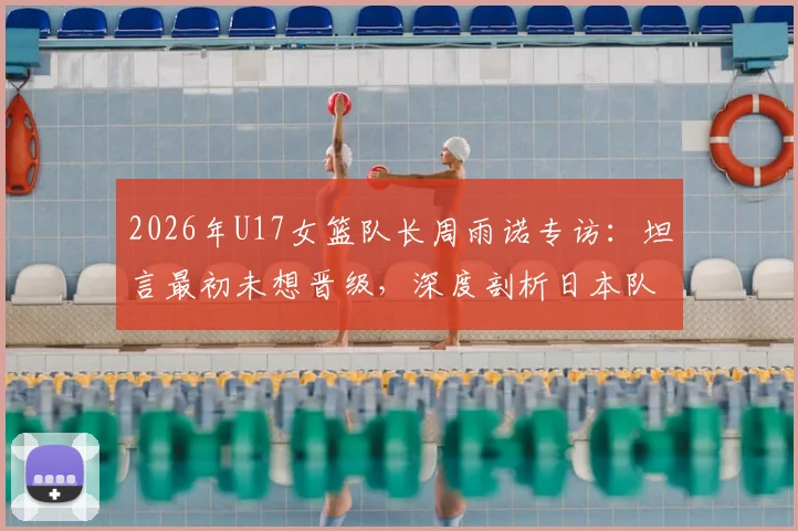2026年U17女篮队长周雨诺专访：坦言最初未想晋级，深度剖析日本队强大整体实力