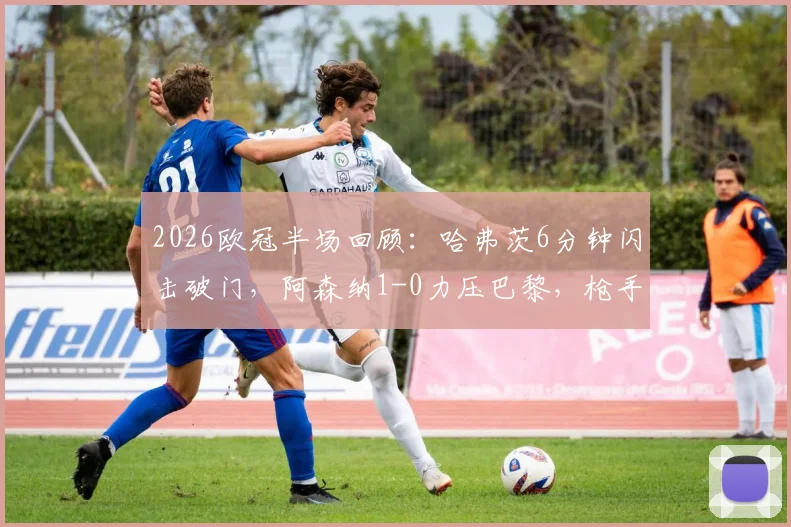 2026欧冠半场回顾:哈弗茨6分钟闪击破门,阿森纳1-0力压巴黎,枪手防守策略成关键