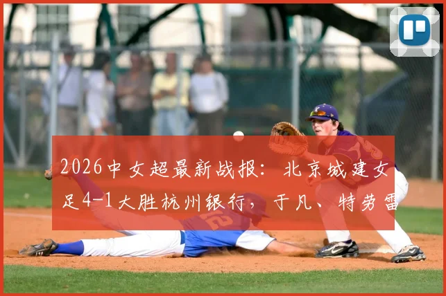 2026中女超最新战报：北京城建女足4-1大胜杭州银行，于凡、特劳雷领衔破门，附进球集锦与球队名单分析