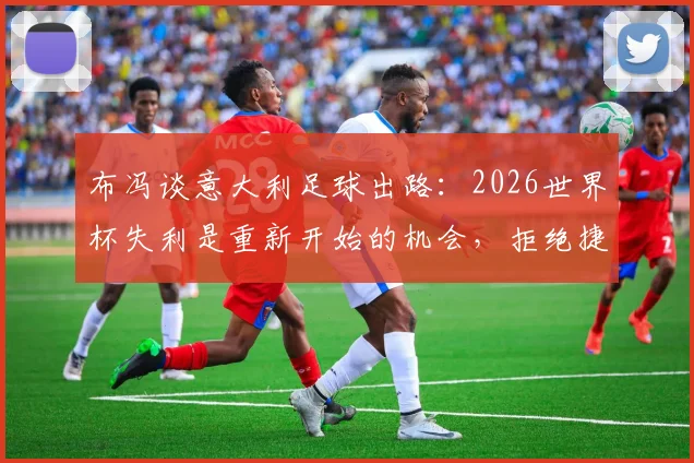 布冯谈意大利足球出路：2026世界杯失利是重新开始的机会，拒绝捷径