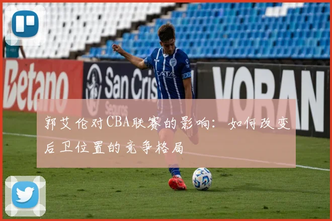 郭艾伦对CBA联赛的影响：如何改变后卫位置的竞争格局