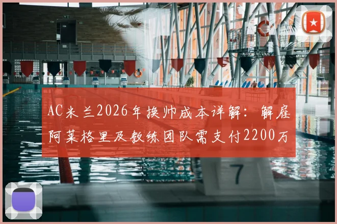 AC米兰2026年换帅成本详解：解雇阿莱格里及教练团队需支付2200万欧元赔偿金，附意甲主帅违约金常见问题