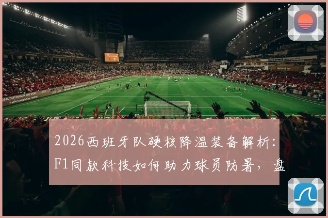 2026西班牙队硬核降温装备解析：F1同款科技如何助力球员防暑，盘点市面类似运动降温装备