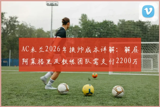 AC米兰2026年换帅成本详解：解雇阿莱格里及教练团队需支付2200万欧元赔偿金，附意甲主帅违约金常见问题
