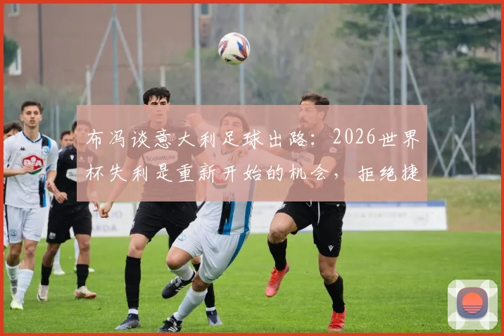 布冯谈意大利足球出路：2026世界杯失利是重新开始的机会，拒绝捷径