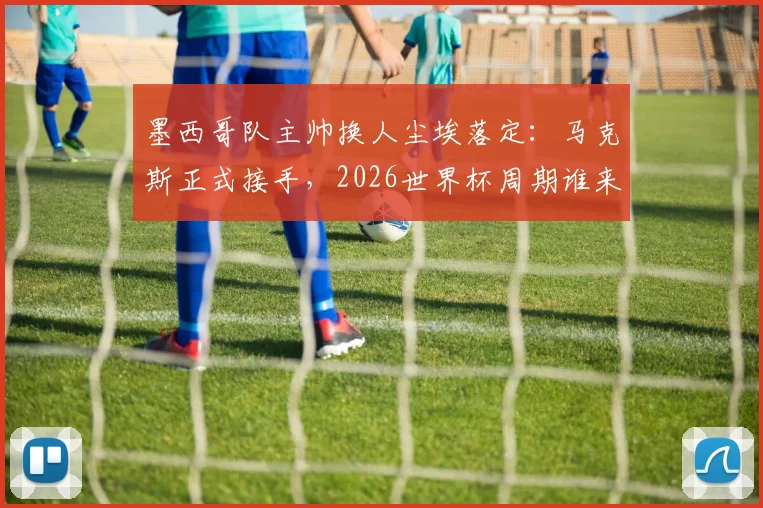 墨西哥队主帅换人尘埃落定：马克斯正式接手，2026世界杯周期谁来引领？