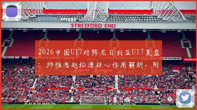 2026中国U17对阵尼日利亚U17复盘:帅惟浩赵松源核心作用解析,附全场技术统计与比赛回放观看指南