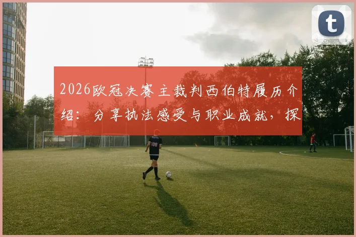 2026欧冠决赛主裁判西伯特履历介绍:分享执法感受与职业成就,探讨裁判员如何准备决赛工作