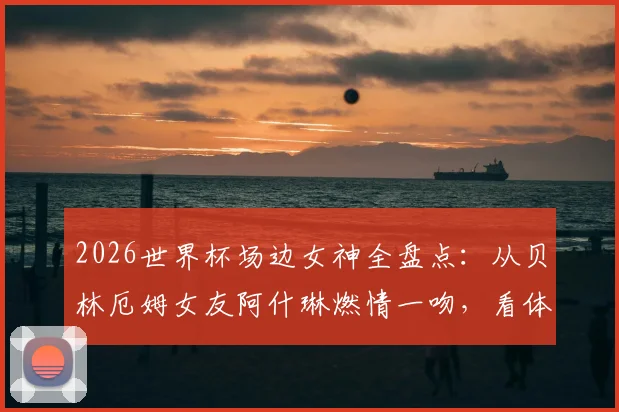 2026世界杯场边女神全盘点:从贝林厄姆女友阿什琳燃情一吻,看体坛神仙眷侣与高颜值球迷