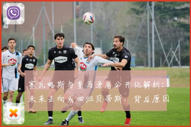 塞瓦略斯与皇马矛盾公开化解析:未来去向或回归贝蒂斯,背后原因与球队计划冲突