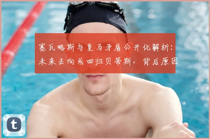 塞瓦略斯与皇马矛盾公开化解析：未来去向或回归贝蒂斯，背后原因与球队计划冲突