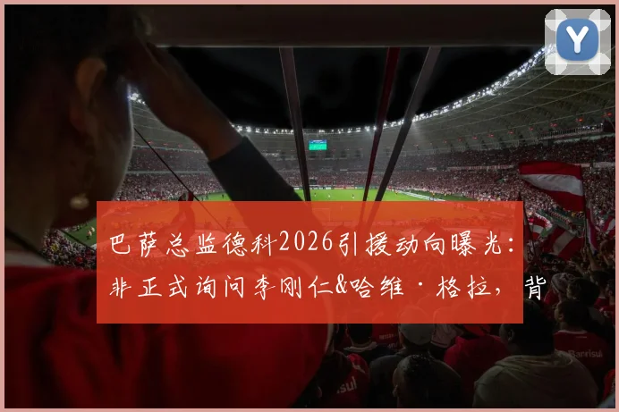 巴萨总监德科2026引援动向曝光：非正式询问李刚仁&哈维·格拉，背后策略与球员前景深度分析