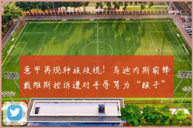 意甲再现种族歧视!乌迪内斯前锋戴维斯控诉遭对手辱骂为“猴子”,呼吁联盟采取行动,2026年足球环境能改善吗?