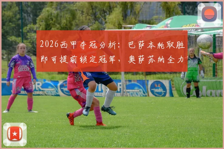 2026西甲夺冠分析:巴萨本轮取胜即可提前锁定冠军,奥萨苏纳全力冲击欧联杯资格