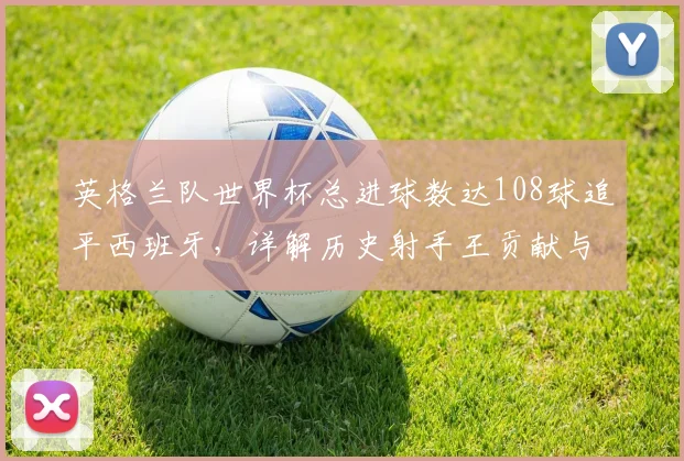英格兰队世界杯总进球数达108球追平西班牙，详解历史射手王贡献与2026年能否反超关键点