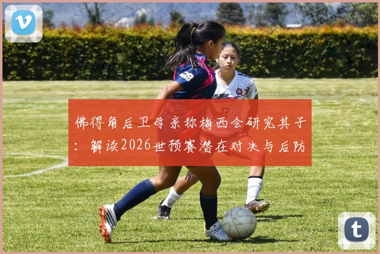 佛得角后卫母亲称梅西会研究其子:解读2026世预赛潜在对决与后防铁闸实力