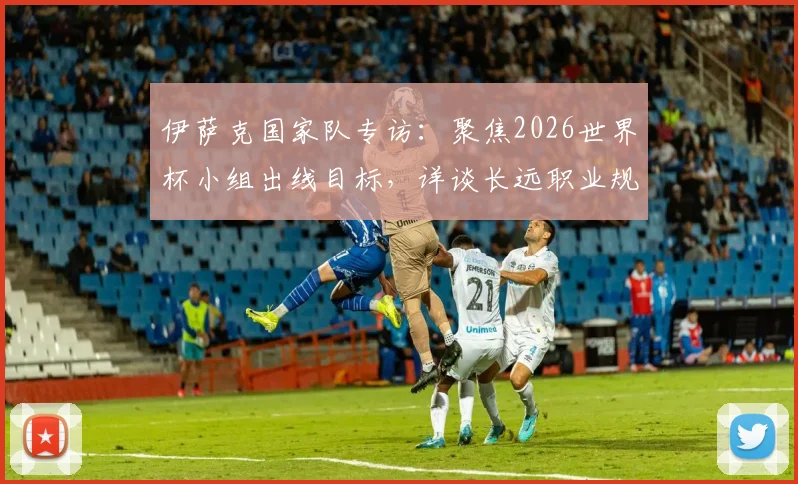 伊萨克国家队专访：聚焦2026世界杯小组出线目标，详谈长远职业规划与瑞典队前景