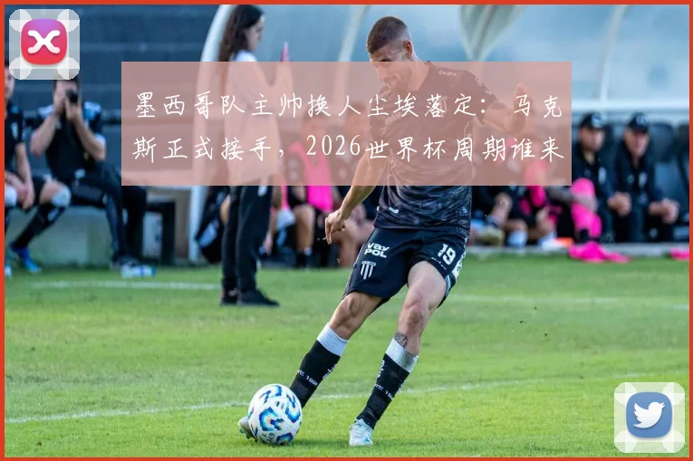 墨西哥队主帅换人尘埃落定:马克斯正式接手,2026世界杯周期谁来引领?