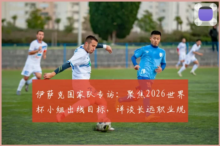 伊萨克国家队专访:聚焦2026世界杯小组出线目标,详谈长远职业规划与瑞典队前景