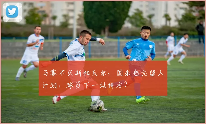 马赛不买断帕瓦尔,国米也无留人计划,球员下一站何方?