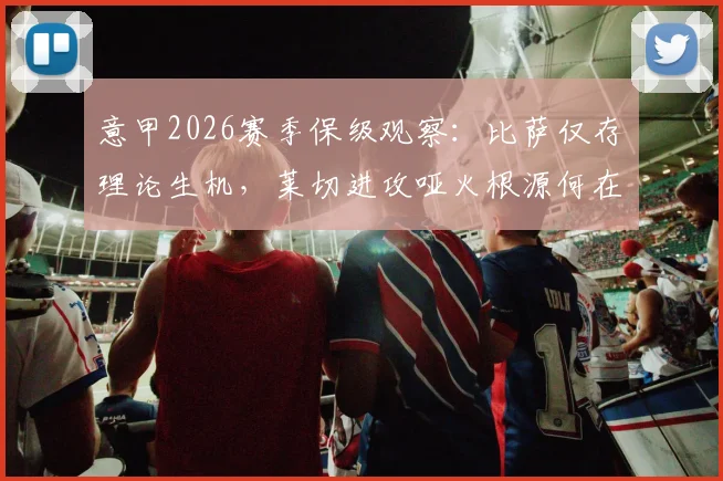 意甲2026赛季保级观察：比萨仅存理论生机，莱切进攻哑火根源何在，附两队交锋史与形势解读