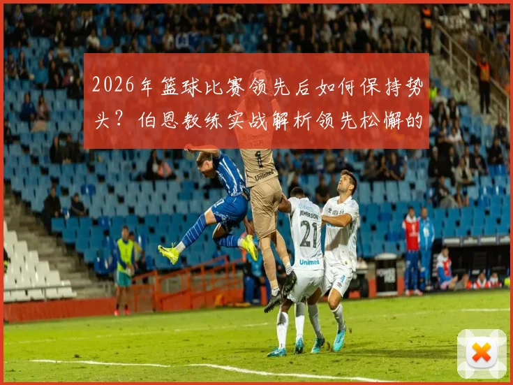 2026年篮球比赛领先后如何保持势头?伯恩教练实战解析领先松懈的普遍现象与调整策略