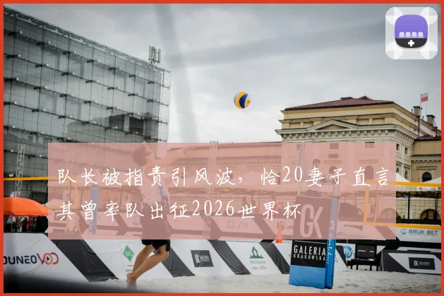 队长被指责引风波,恰20妻子直言其曾率队出征2026世界杯