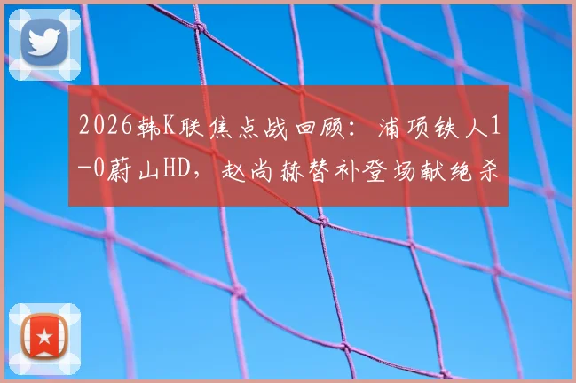 2026韩K联焦点战回顾：浦项铁人1-0蔚山HD，赵尚赫替补登场献绝杀，比赛录像集锦解析