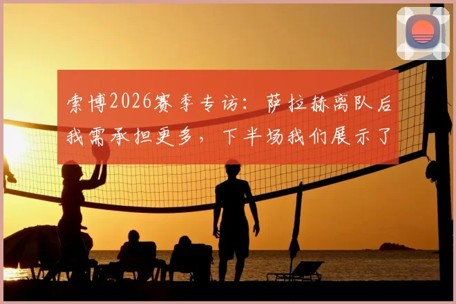 索博2026赛季专访:萨拉赫离队后我需承担更多,下半场我们展示了利物浦的真正实力