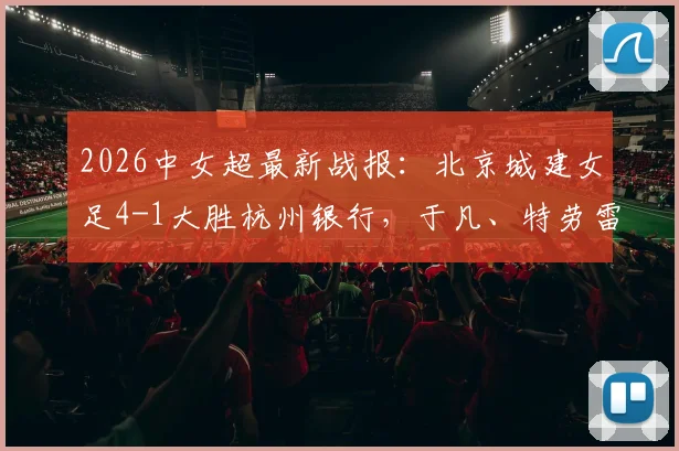 2026中女超最新战报:北京城建女足4-1大胜杭州银行,于凡、特劳雷领衔破门,附进球集锦与球队名单分析
