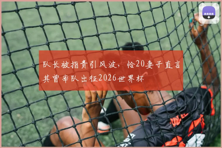 队长被指责引风波，恰20妻子直言其曾率队出征2026世界杯