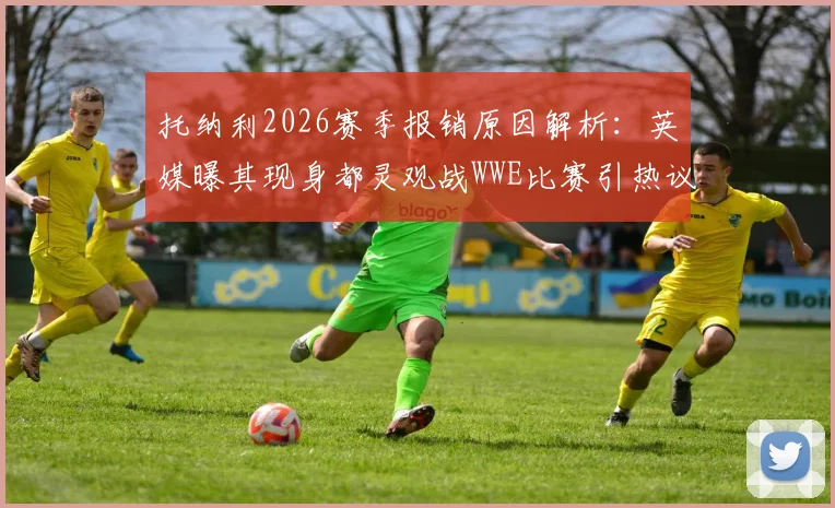 托纳利2026赛季报销原因解析：英媒曝其现身都灵观战WWE比赛引热议，附最新动态及伤情