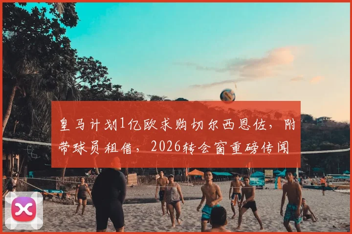 皇马计划1亿欧求购切尔西恩佐,附带球员租借,2026转会窗重磅传闻详解