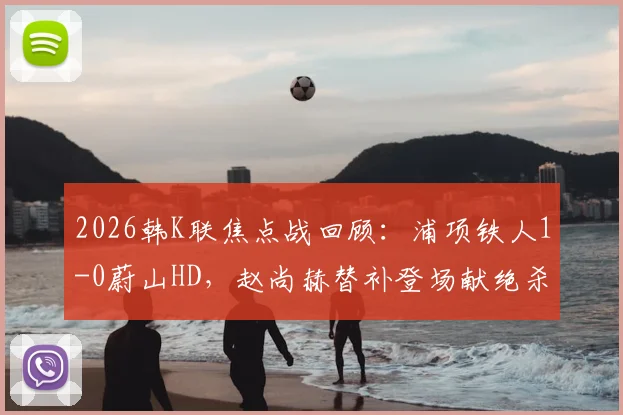 2026韩K联焦点战回顾:浦项铁人1-0蔚山HD,赵尚赫替补登场献绝杀,比赛录像集锦解析