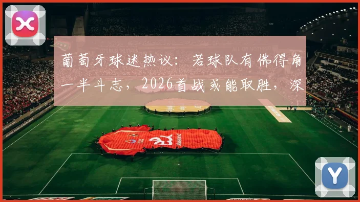 葡萄牙球迷热议：若球队有佛得角一半斗志，2026首战或能取胜，深度剖析球队精神面貌
