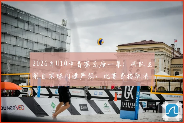 2026年U10中青赛荒唐一幕：两队互射自家球门遭严惩，比赛资格取消教练禁赛，青少年足球赛风警钟长鸣