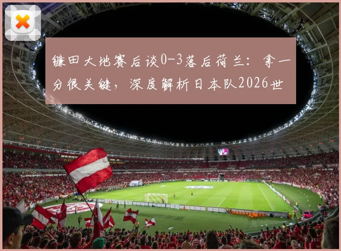 镰田大地赛后谈0-3落后荷兰：拿一分很关键，深度解析日本队2026世预赛争冠前景与防守策略