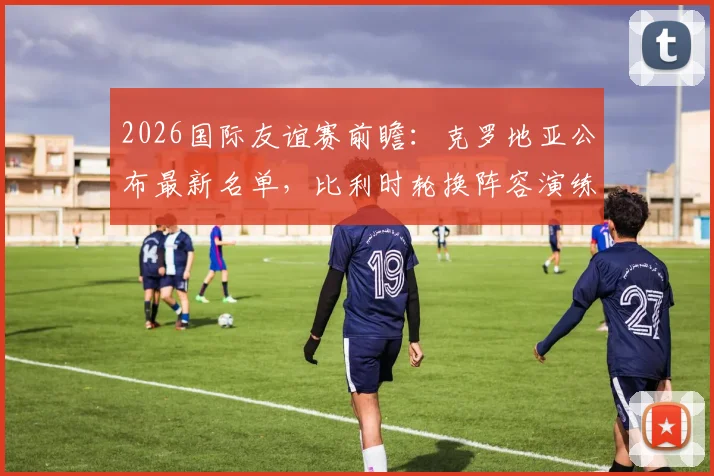 2026国际友谊赛前瞻：克罗地亚公布最新名单，比利时轮换阵容演练战术，关键看点一览