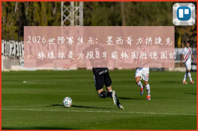 2026世预赛焦点：墨西哥力拼捷克，韩媒称是为报8年前韩国胜德国的出线恩情？
