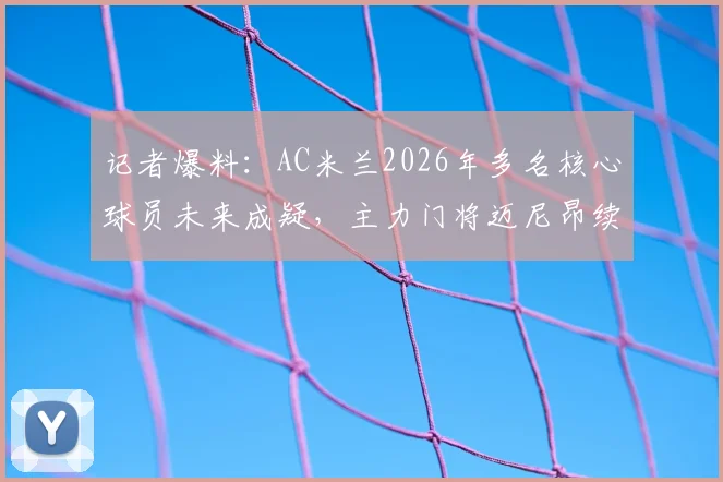 记者爆料：AC米兰2026年多名核心球员未来成疑，主力门将迈尼昂续约竟因主帅阿莱格里？最新动态解析