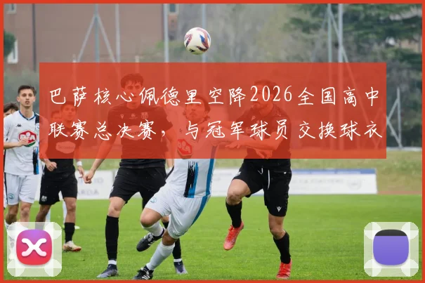 巴萨核心佩德里空降2026全国高中联赛总决赛,与冠军球员交换球衣引热议,青少年篮球发展受关注