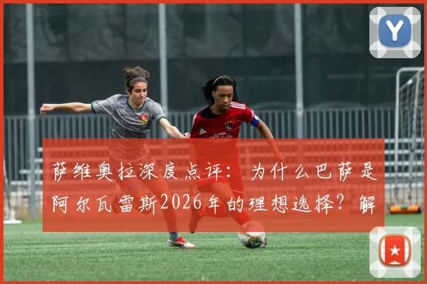 萨维奥拉深度点评:为什么巴萨是阿尔瓦雷斯2026年的理想选择?解析其聪明、果断的全面技术