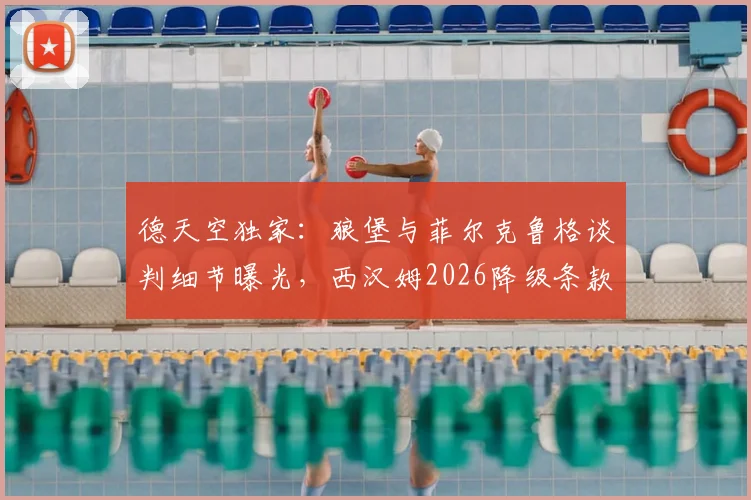 德天空独家：狼堡与菲尔克鲁格谈判细节曝光，西汉姆2026降级条款惊人