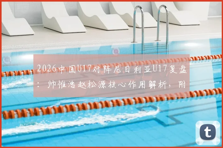 2026中国U17对阵尼日利亚U17复盘：帅惟浩赵松源核心作用解析，附全场技术统计与比赛回放观看指南