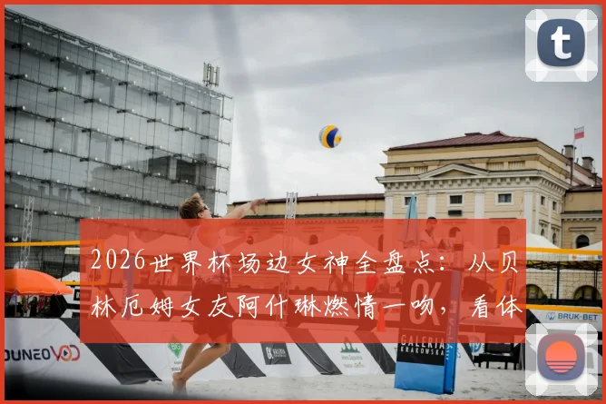 2026世界杯场边女神全盘点：从贝林厄姆女友阿什琳燃情一吻，看体坛神仙眷侣与高颜值球迷