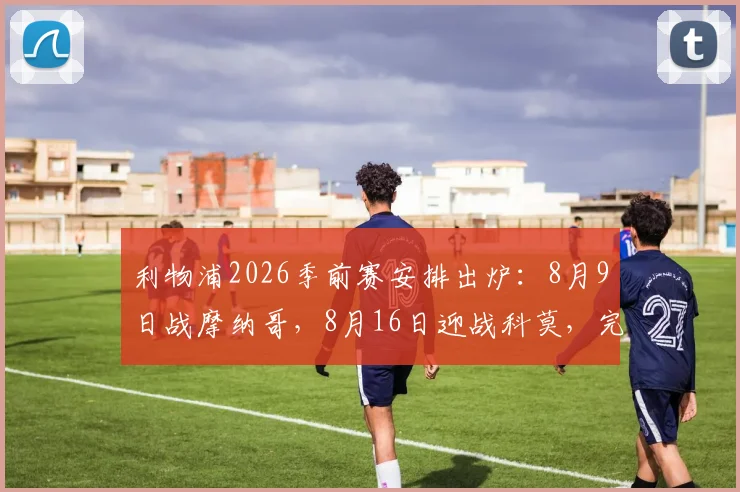 利物浦2026季前赛安排出炉：8月9日战摩纳哥，8月16日迎战科莫，完整赛程及看点前瞻