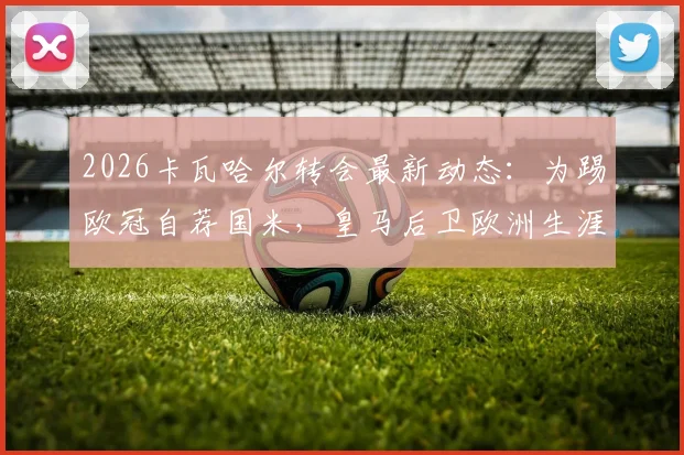 2026卡瓦哈尔转会最新动态：为踢欧冠自荐国米，皇马后卫欧洲生涯去向分析