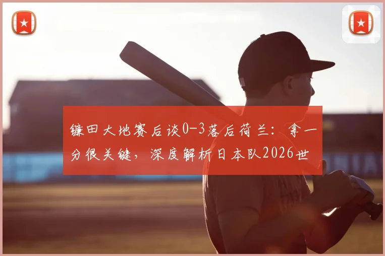 镰田大地赛后谈0-3落后荷兰:拿一分很关键,深度解析日本队2026世预赛争冠前景与防守策略