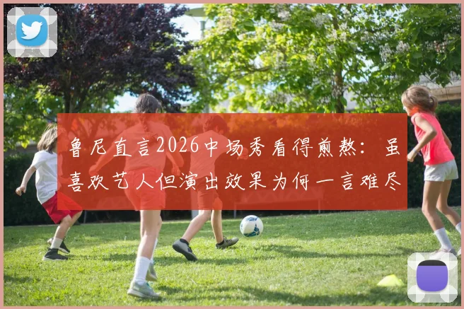 鲁尼直言2026中场秀看得煎熬：虽喜欢艺人但演出效果为何一言难尽？听听球迷和观众怎么说