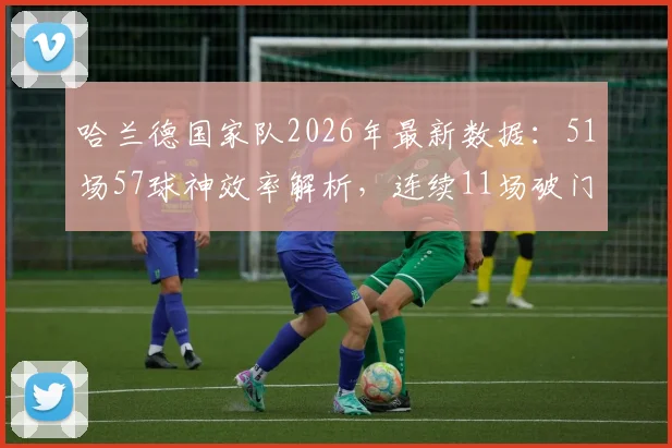 哈兰德国家队2026年最新数据：51场57球神效率解析，连续11场破门如何练就？